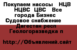 Покупаем насосы   НЦВ, НЦВС, ЦВС - Все города Бизнес » Судовое снабжение   . Дагестан респ.,Геологоразведка п.